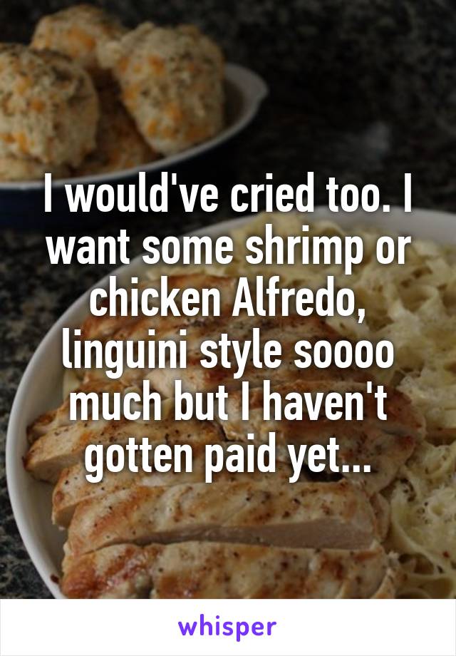 I would've cried too. I want some shrimp or chicken Alfredo, linguini style soooo much but I haven't gotten paid yet...