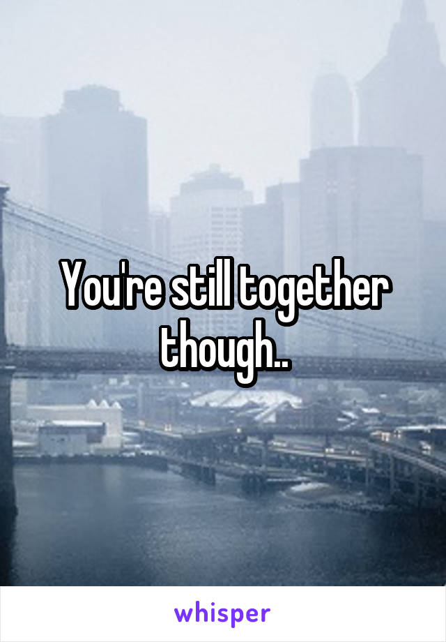 You're still together though..