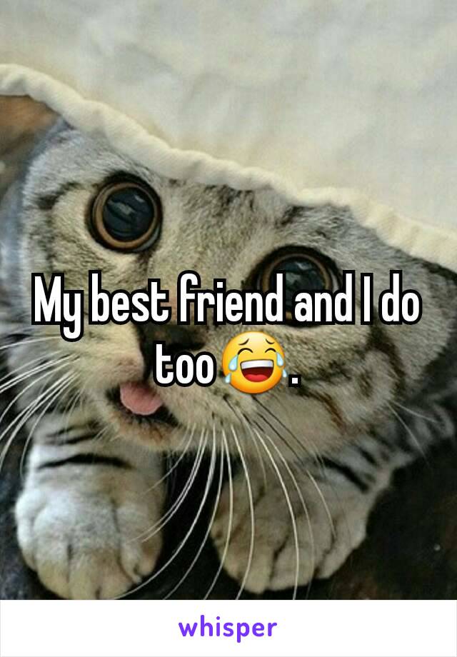 My best friend and I do too😂.