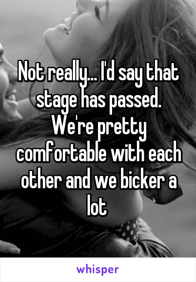 Not really... I'd say that stage has passed. We're pretty comfortable with each other and we bicker a lot 