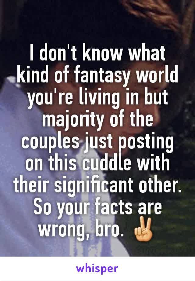 I don't know what kind of fantasy world you're living in but majority of the couples just posting on this cuddle with their significant other. So your facts are wrong, bro. ✌