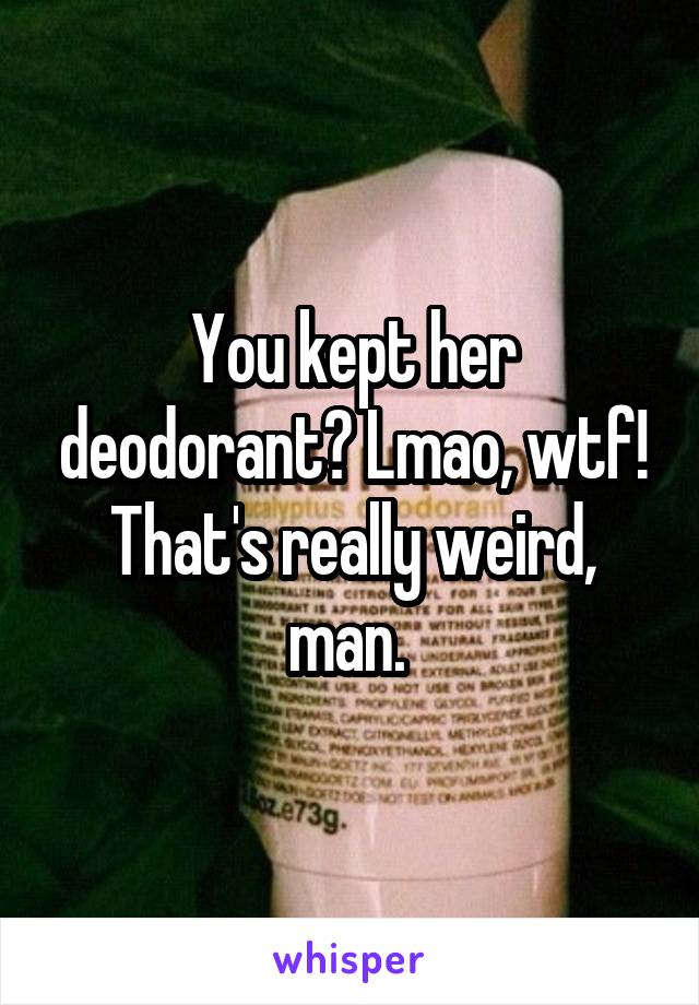 You kept her deodorant? Lmao, wtf! That's really weird, man. 
