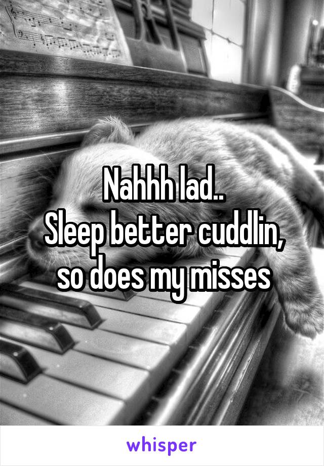 Nahhh lad..
Sleep better cuddlin, so does my misses
