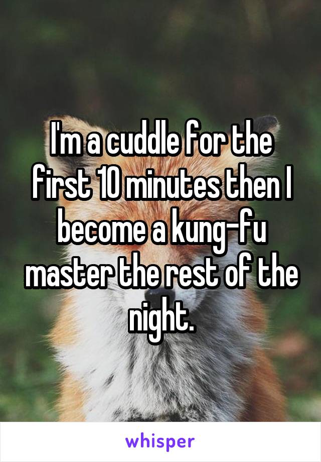 I'm a cuddle for the first 10 minutes then I become a kung-fu master the rest of the night.