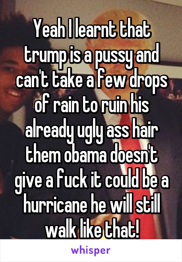 Yeah I learnt that trump is a pussy and can't take a few drops of rain to ruin his already ugly ass hair them obama doesn't give a fuck it could be a hurricane he will still walk like that!