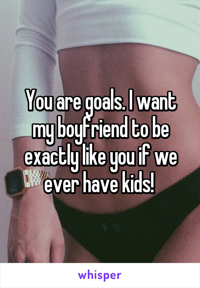 You are goals. I want my boyfriend to be exactly like you if we ever have kids! 