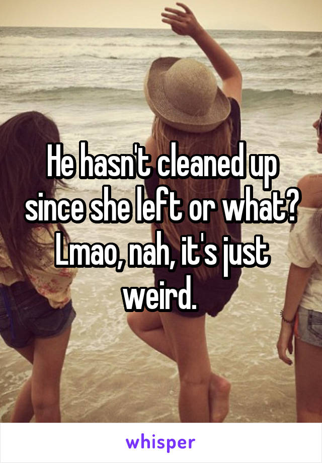 He hasn't cleaned up since she left or what? Lmao, nah, it's just weird. 