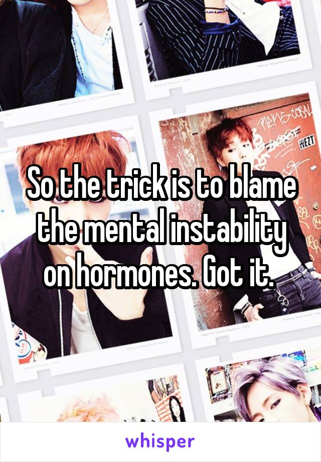 So the trick is to blame the mental instability on hormones. Got it. 