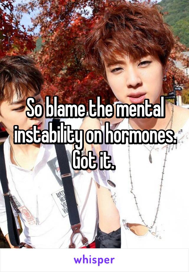 So blame the mental instability on hormones. Got it. 