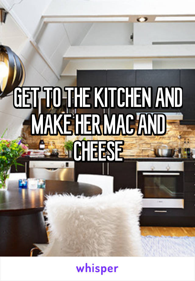 GET TO THE KITCHEN AND MAKE HER MAC AND CHEESE
