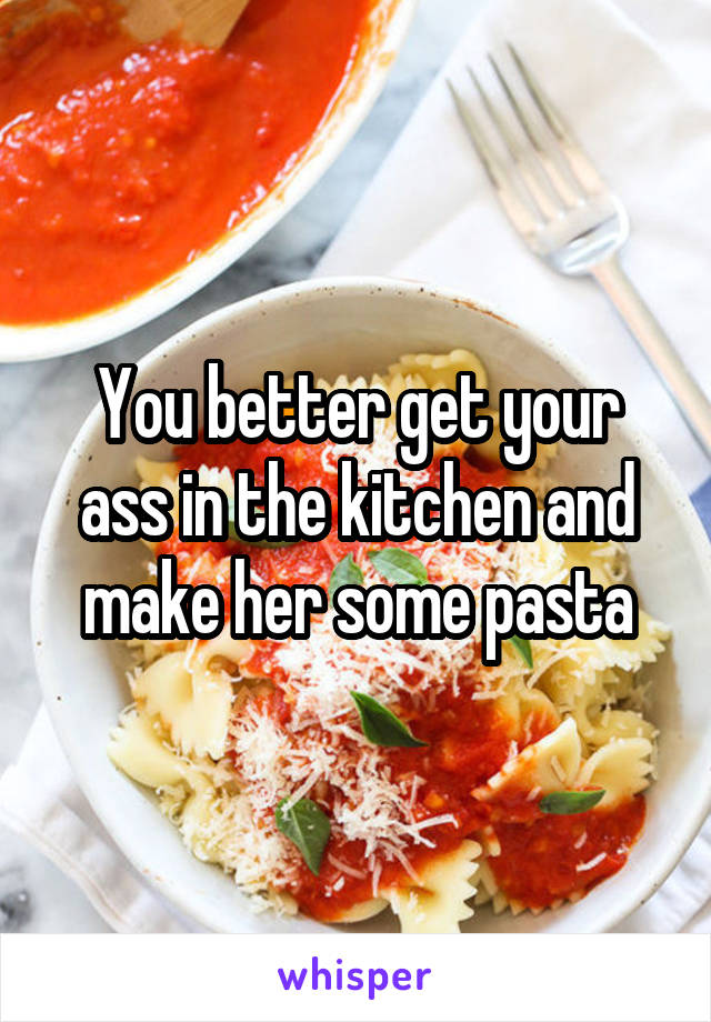 You better get your ass in the kitchen and make her some pasta