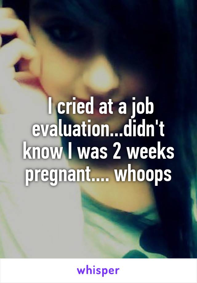  I cried at a job evaluation...didn't know I was 2 weeks pregnant.... whoops