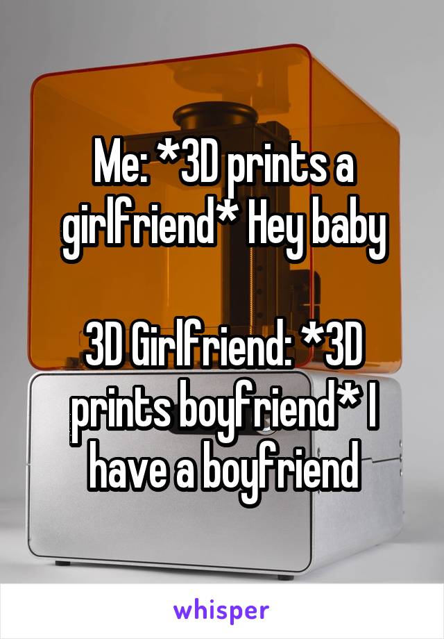Me: *3D prints a girlfriend* Hey baby

3D Girlfriend: *3D prints boyfriend* I have a boyfriend