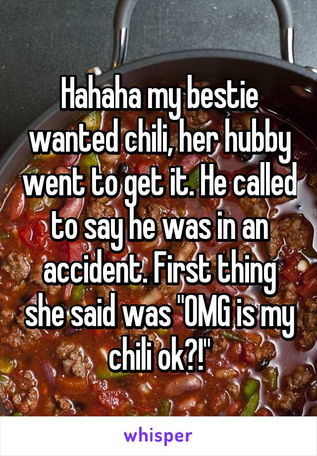 Hahaha my bestie wanted chili, her hubby went to get it. He called to say he was in an accident. First thing she said was "OMG is my chili ok?!"