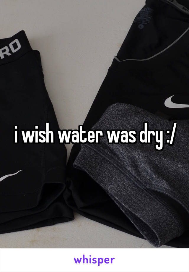 i wish water was dry :/