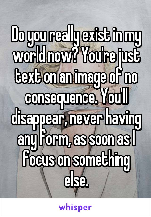 Do you really exist in my world now? You're just text on an image of no consequence. You'll disappear, never having any form, as soon as I focus on something else.