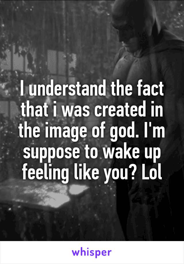 I understand the fact that i was created in the image of god. I'm suppose to wake up feeling like you? Lol