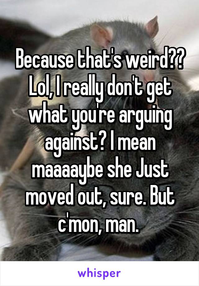 Because that's weird?? Lol, I really don't get what you're arguing against? I mean maaaaybe she Just moved out, sure. But c'mon, man. 