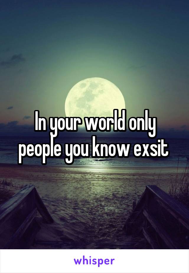 In your world only people you know exsit 