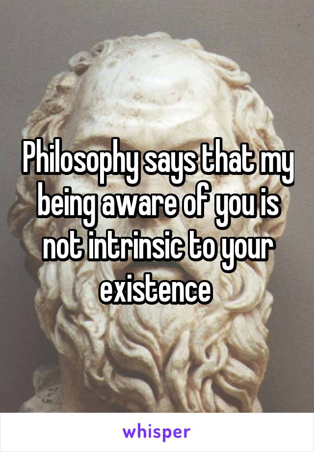 Philosophy says that my being aware of you is not intrinsic to your existence 