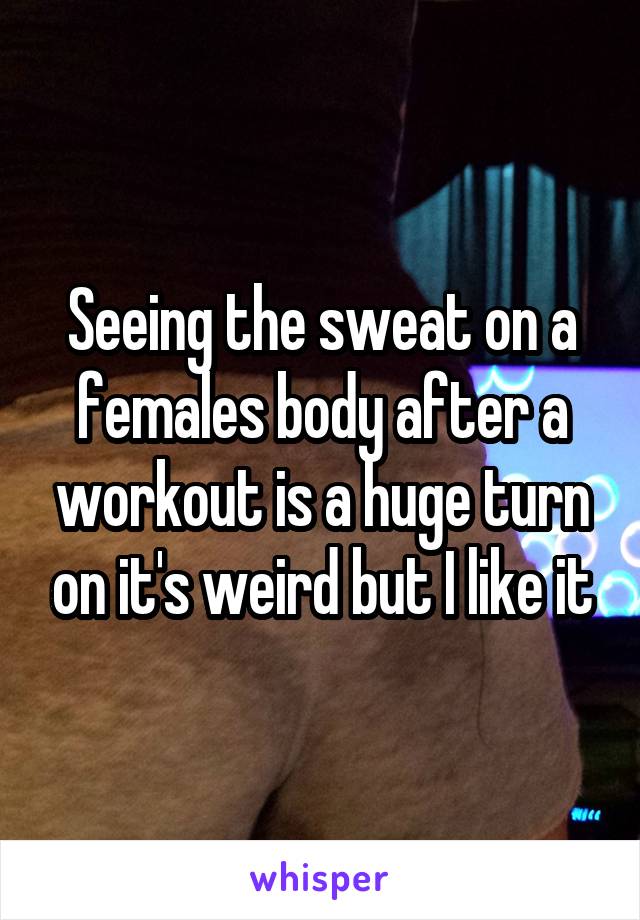 Seeing the sweat on a females body after a workout is a huge turn on it's weird but I like it