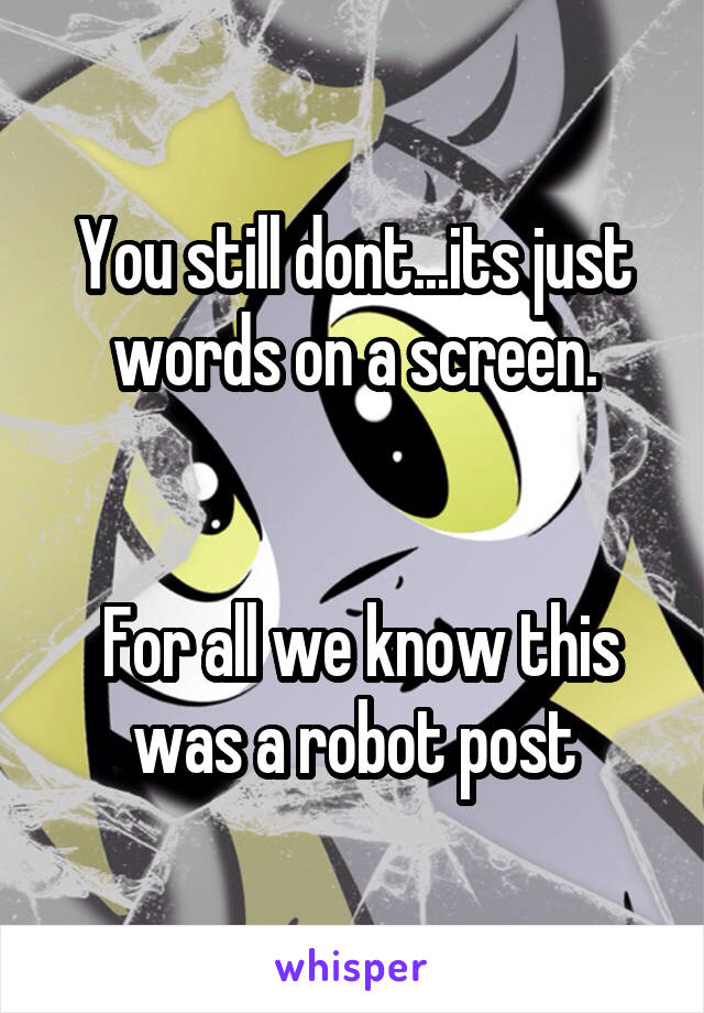 You still dont...its just words on a screen.


 For all we know this was a robot post