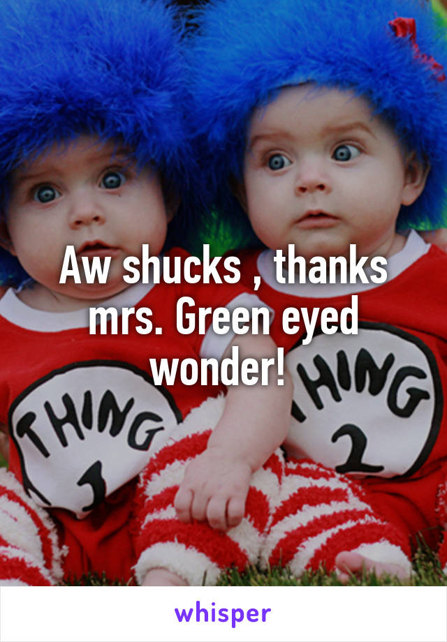 Aw shucks , thanks mrs. Green eyed wonder! 