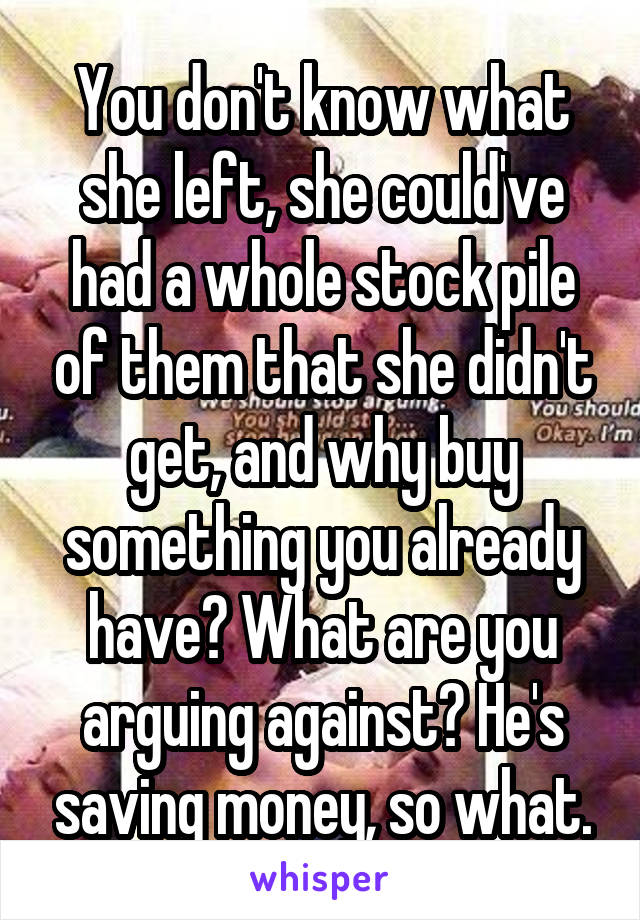 You don't know what she left, she could've had a whole stock pile of them that she didn't get, and why buy something you already have? What are you arguing against? He's saving money, so what.