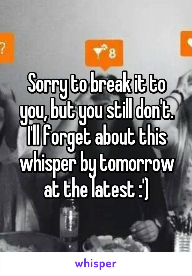 Sorry to break it to you, but you still don't. I'll forget about this whisper by tomorrow at the latest :')