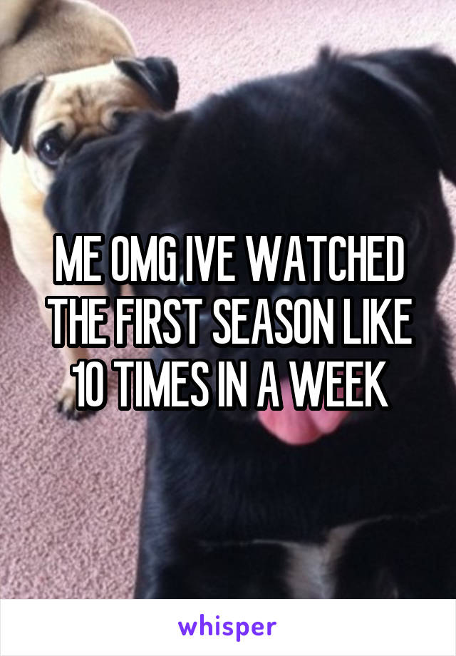 ME OMG IVE WATCHED THE FIRST SEASON LIKE 10 TIMES IN A WEEK