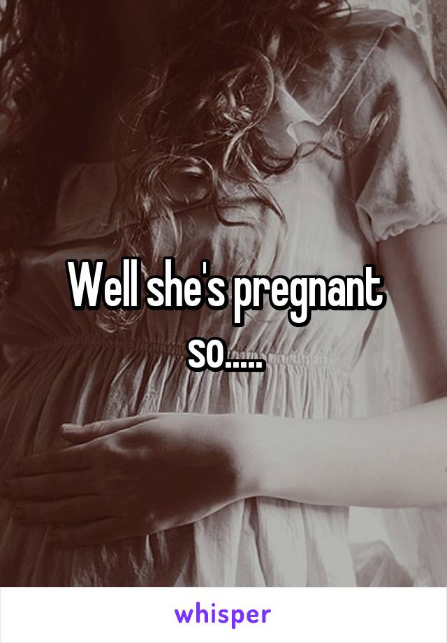 Well she's pregnant so.....