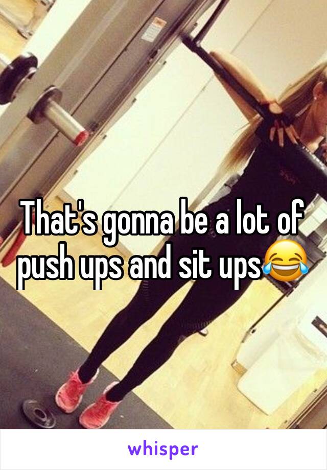 That's gonna be a lot of push ups and sit ups😂