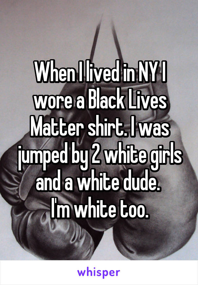 When I lived in NY I wore a Black Lives Matter shirt. I was jumped by 2 white girls and a white dude. 
I'm white too.