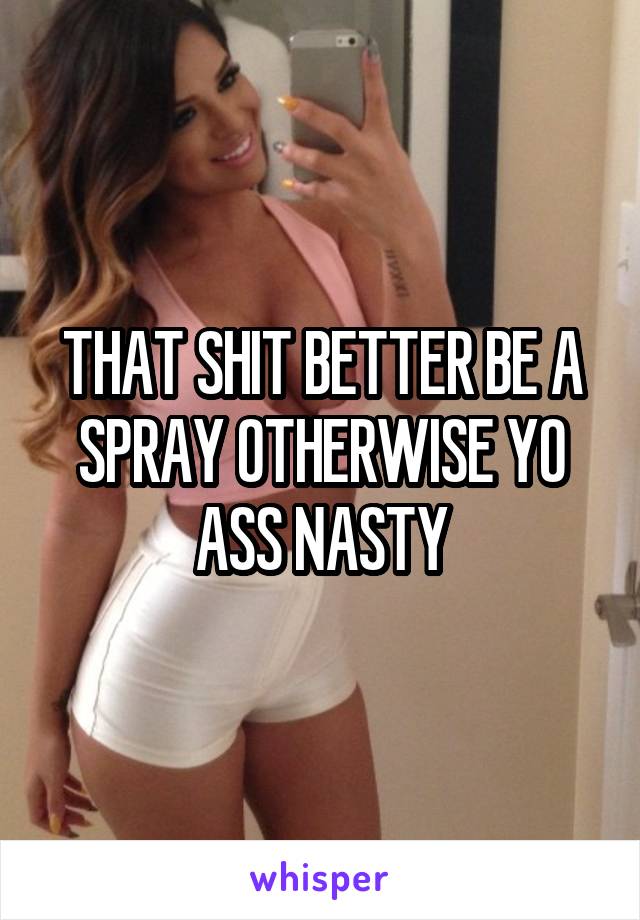 THAT SHIT BETTER BE A SPRAY OTHERWISE YO ASS NASTY