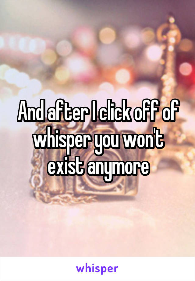 And after I click off of whisper you won't exist anymore