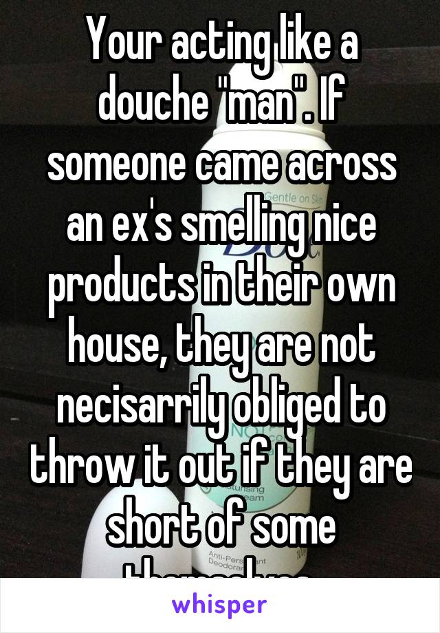 Your acting like a douche "man". If someone came across an ex's smelling nice products in their own house, they are not necisarrily obliged to throw it out if they are short of some themselves.