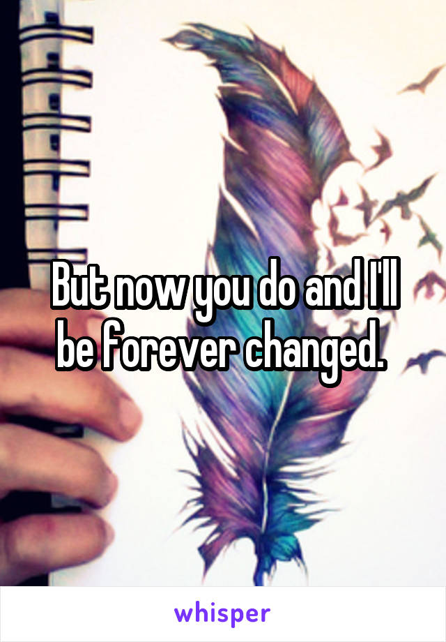 But now you do and I'll be forever changed. 