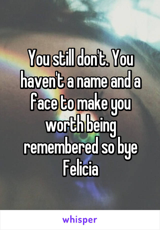 You still don't. You haven't a name and a face to make you worth being remembered so bye Felicia