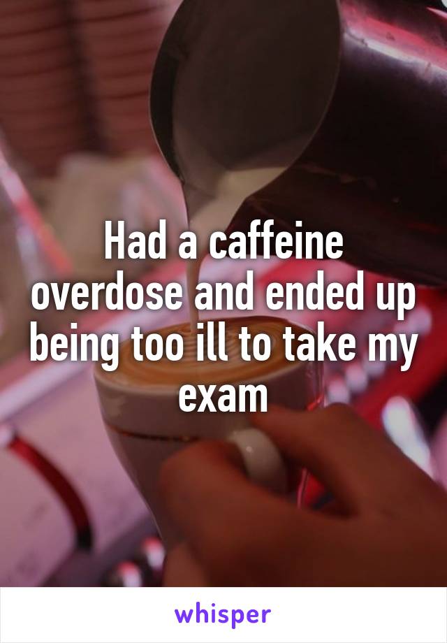 Had a caffeine overdose and ended up being too ill to take my exam