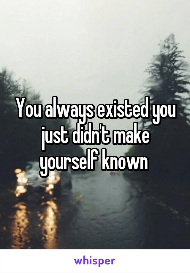 You always existed you just didn't make yourself known 