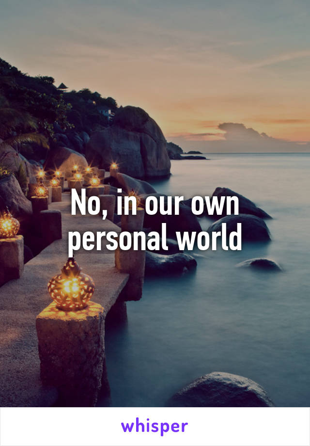 No, in our own personal world