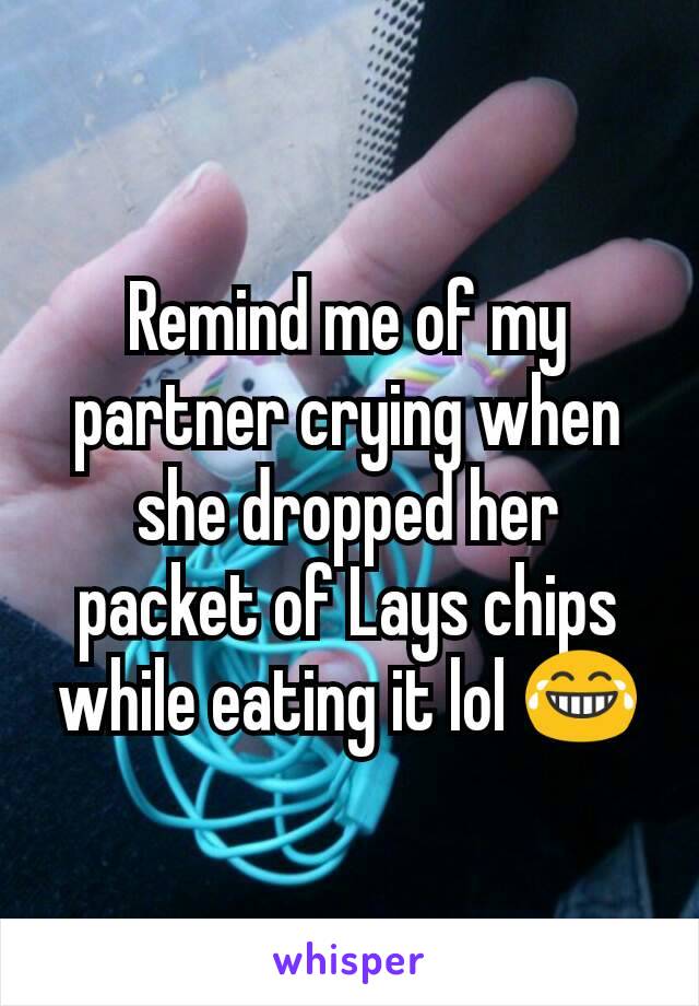Remind me of my partner crying when she dropped her packet of Lays chips while eating it lol 😂