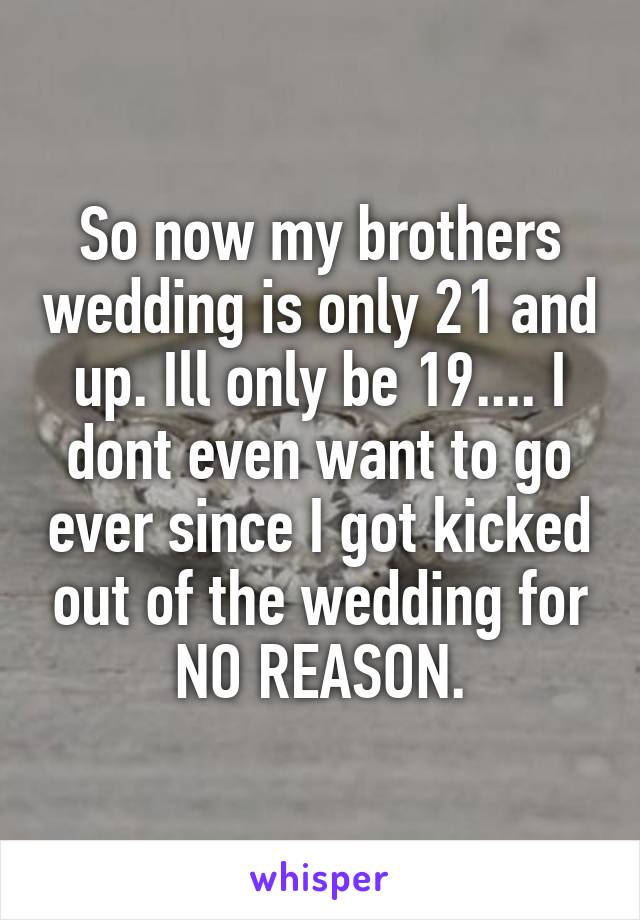 So now my brothers wedding is only 21 and up. Ill only be 19.... I dont even want to go ever since I got kicked out of the wedding for NO REASON.