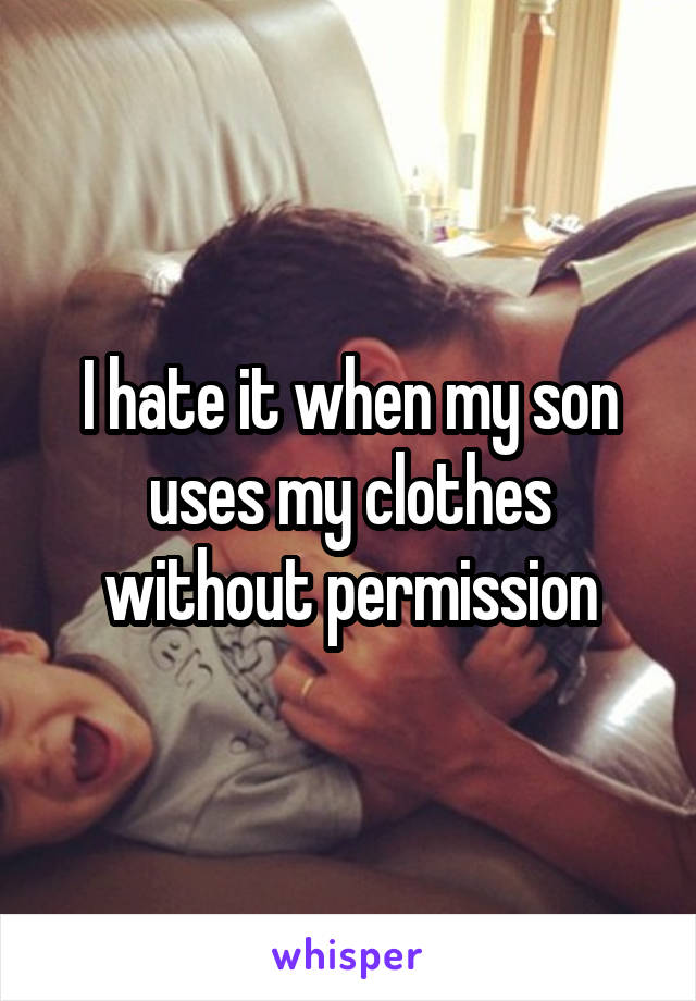 I hate it when my son uses my clothes without permission