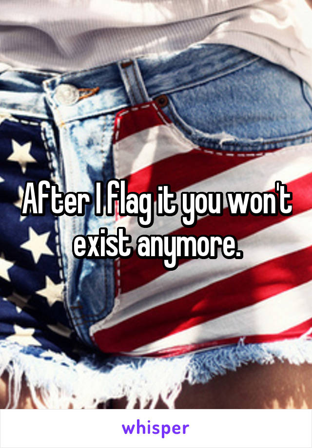 After I flag it you won't exist anymore.