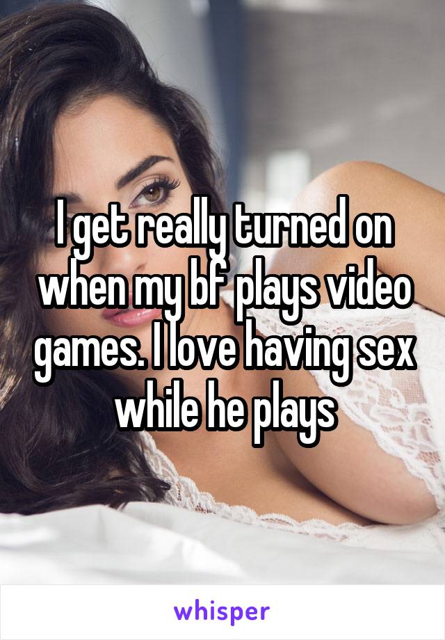 I get really turned on when my bf plays video games. I love having sex while he plays