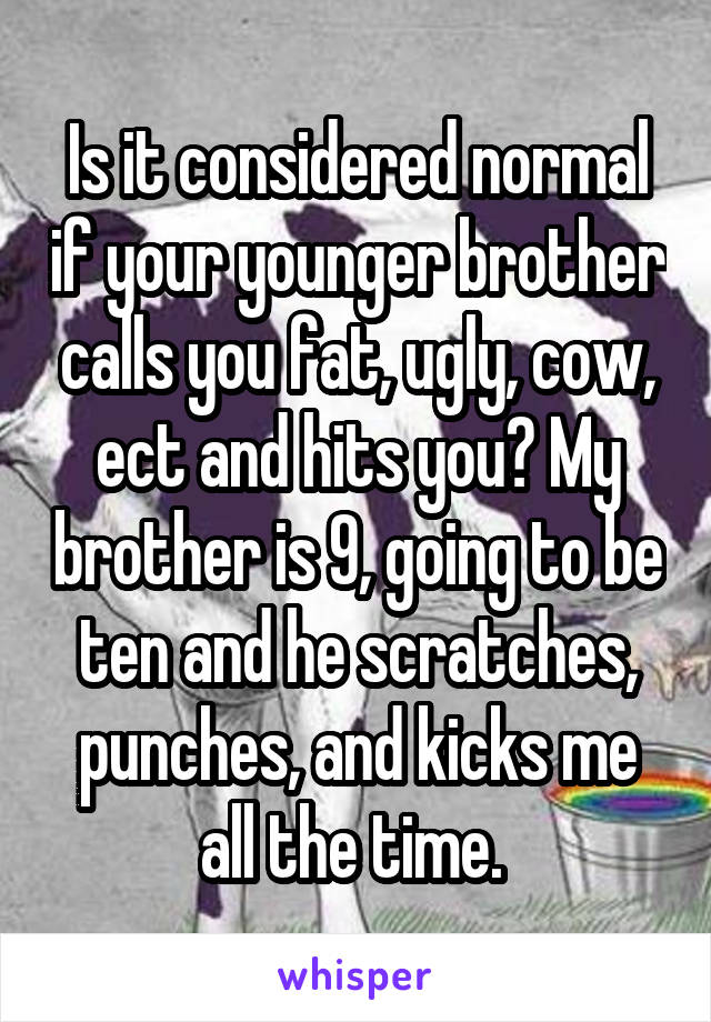 Is it considered normal if your younger brother calls you fat, ugly, cow, ect and hits you? My brother is 9, going to be ten and he scratches, punches, and kicks me all the time. 