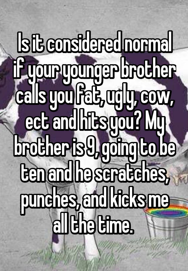 Is it considered normal if your younger brother calls you fat, ugly, cow, ect and hits you? My brother is 9, going to be ten and he scratches, punches, and kicks me all the time. 