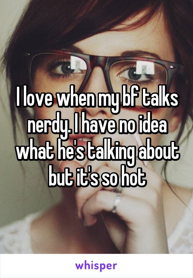 I love when my bf talks nerdy. I have no idea what he's talking about but it's so hot