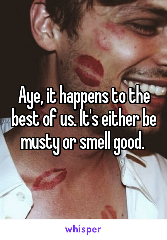 Aye, it happens to the best of us. It's either be musty or smell good. 